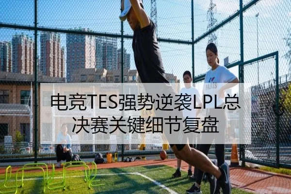 电竞TES强势逆袭LPL总决赛关键细节复盘